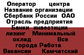 Оператор Call-центра › Название организации ­ Сбербанк России, ОАО › Отрасль предприятия ­ Банки, инвестиции, лизинг › Минимальный оклад ­ 21 000 - Все города Работа » Вакансии   . Камчатский край,Петропавловск-Камчатский г.